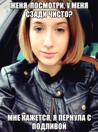 Женя, посмотри, у меня сзади чисто? мне кажется, я пернула с подливой