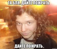 Та бля, дайте пожрать дайте пожрать