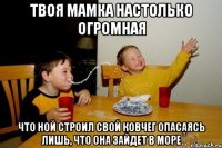 твоя мамка настолько огромная что Ной строил свой ковчег опасаясь лишь, что она зайдет в море