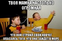 твоя мамка настолько огромная что Ной строил свой ковчег опасаясь того, что она зайдет в море