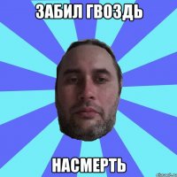 ЗАБИЛ ГВОЗДЬ НАСМЕРТЬ