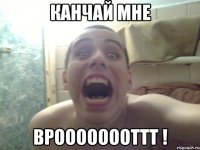 канчай мне вроооооооттт !