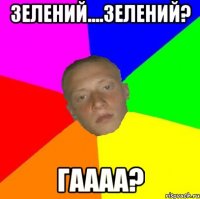 Зелений....Зелений? Гаааа?