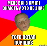 мене всі в Смілі знають,а хто не знає того Остап порішає