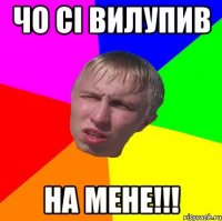 чо сі вилупив на мене!!!