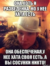 Она хоть и разведенка, но у нее хата есть она обеспеченая,у нее хата своя есть, а вы сосунки никто!