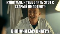 Купитман, к тебе опять этот с старый импотент? Включи ему ВИАГРУ