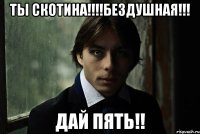 Ты скотина!!!!Бездушная!!! дай пять!!