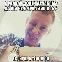 Отдавай долги друзьям? Да вы че, в хуй уебались ? (с) Игорь Топоров