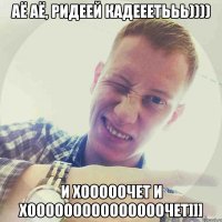 Аё Аё, Ридеей кадеЕетььь)))) и хооооочет и хооооооооооооооочет]]]