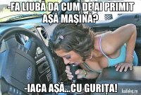 -Fa liubă da cum de ai primit aşă maşină? -Iaca aşă...cu guriţa!
