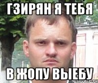 гзирян я тебя в жопу выебу