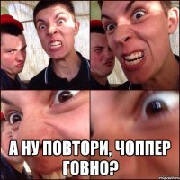  А ну повтори, Чоппер говно?