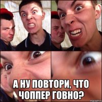  А ну повтори, что чоппер говно?