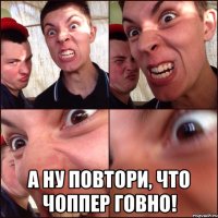  А ну повтори, что чоппер говно!