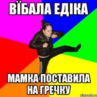 вїбала Едіка мамка поставила на гречку