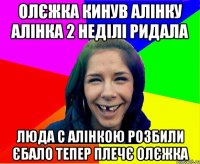 Олєжка кинув Алінку Алінка 2 неділі ридала Люда с Алінкою розбили єбало Тепер плечє Олєжка