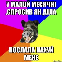у малой месячні ,спросив як діла послала нахуй мене