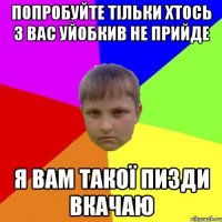 Попробуйте тільки хтось з вас уйобкив не прийде Я вам такої пизди вкачаю