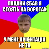 Пацани єбав я стоять на воротах У мене орієнтація не та
