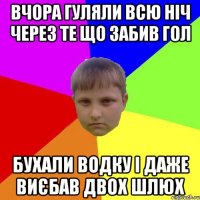Вчора гуляли всю ніч через те що забив гол бухали водку і даже виєбав двох шлюх