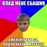 Влад мене єбашив А мені нравиться. Пошли нахуй я мазахіст