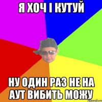 Я хоч і Кутуй Ну один раз не на аут вибить можу