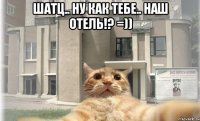 Шатц.. ну как тебе.. наш отель!? =)) 