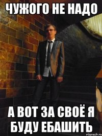 ЧУЖОГО НЕ НАДО А ВОТ ЗА СВОЁ Я БУДУ ЕБАШИТЬ