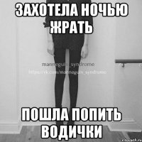 захотела ночью жрать пошла попить водички