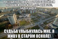 Я всегда хотел жить в городе с двойным названием: Нью-Йорк, Лос-Анджелес, Баден-Баден... Судьба улыбнулась мне, я живу в Старом Осколе!