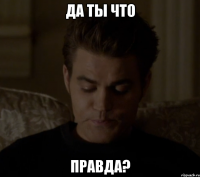 ДА ТЫ ЧТО ПРАВДА?