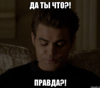 ДА ТЫ ЧТО?! ПРАВДА?!
