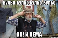 бульо-бульо,бульо-бульо оп! и нема