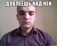 Довлеешь над ней 