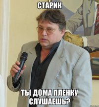 старик ты дома пленку слушаешь?