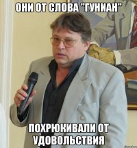 они от слова "гуниан" похрюкивали от удовольствия