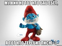 Мужик не тот кто баб ебёт, А тот кто теребит писю=)
