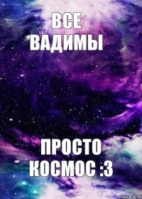 Все Вадимы Просто космос :3