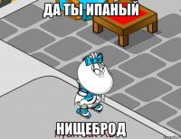 Да ты ипаный Нищеброд