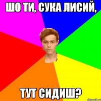 Шо ти, сука лисий, тут сидиш?