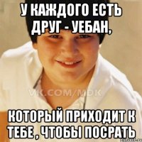У каждого есть друг - уебан, Который приходит к тебе , чтобы посрать