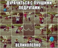 ДУРАЧИТЬСЯ С ЛУЧШИМИ ПОДРУГАМИ ВЕЛИКОЛЕПНО:*