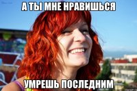 А ты мне нравишься умрешь последним