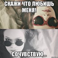 скажи что любишь меня! сочувствую...