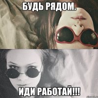 будь рядом. иди работай!!!