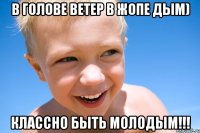 В голове ветер в жопе дым) Классно быть молодым!!!