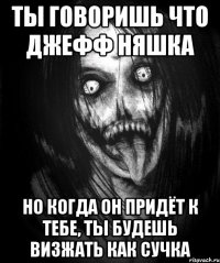 Ты говоришь что Джефф няшка Но когда он придёт к тебе, ты будешь визжать как сучка