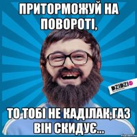 Приторможуй на повороті, то тобі не Каділак,газ він скидує...