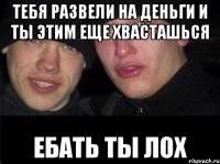 Тебя развели на деньги и ты этим еще хвасташься Ебать ты лох